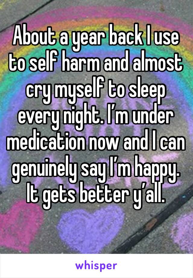 About a year back I use to self harm and almost cry myself to sleep every night. I’m under medication now and I can genuinely say I’m happy.
It gets better y’all. 