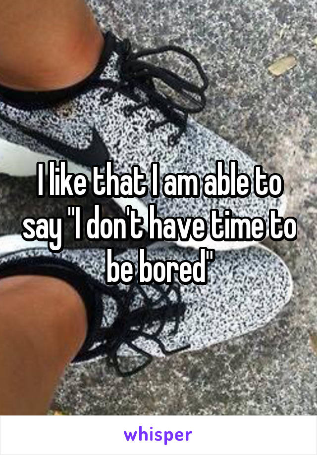 I like that I am able to say "I don't have time to be bored"