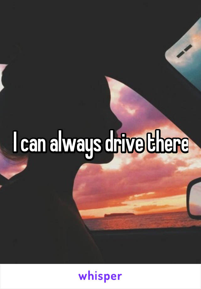 I can always drive there
