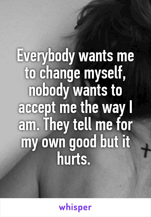 Everybody wants me to change myself, nobody wants to accept me the way I am. They tell me for my own good but it hurts. 