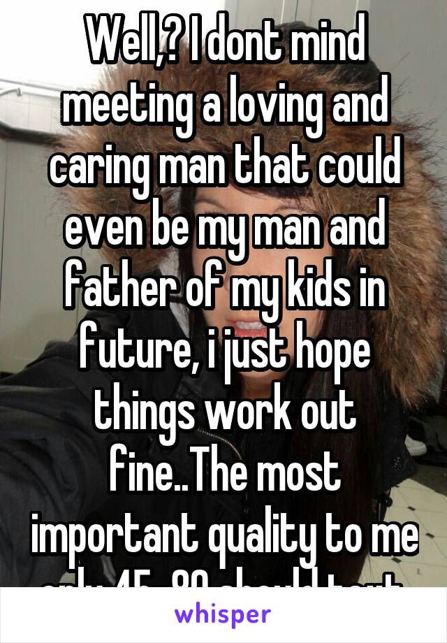 Well,  I dont mind meeting a loving and caring man that could even be my man and father of my kids in future, i just hope things work out fine..The most important quality to me only 45-80 should text 