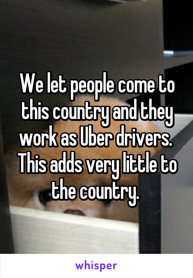 We let people come to this country and they work as Uber drivers. 
This adds very little to the country. 