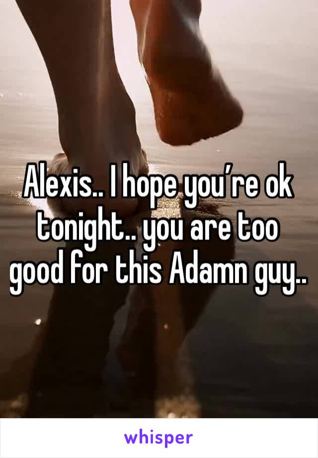 Alexis.. I hope you’re ok tonight.. you are too good for this Adamn guy.. 