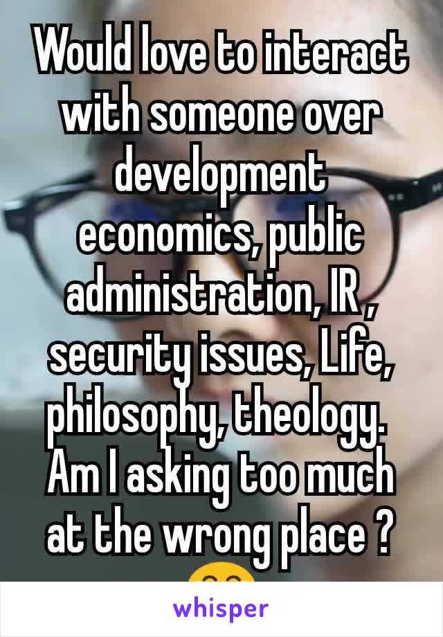 Would love to interact with someone over development economics, public administration, IR , security issues, Life, philosophy, theology. 
Am I asking too much at the wrong place ? 😂