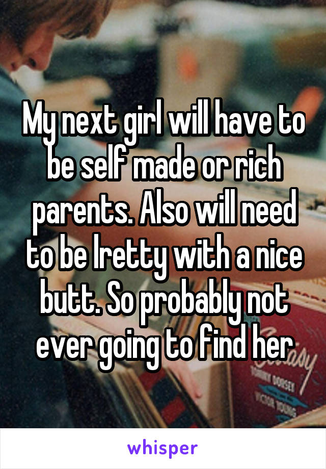 My next girl will have to be self made or rich parents. Also will need to be lretty with a nice butt. So probably not ever going to find her
