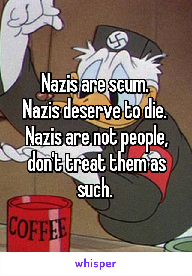 Nazis are scum. 
Nazis deserve to die. 
Nazis are not people, don't treat them as such. 