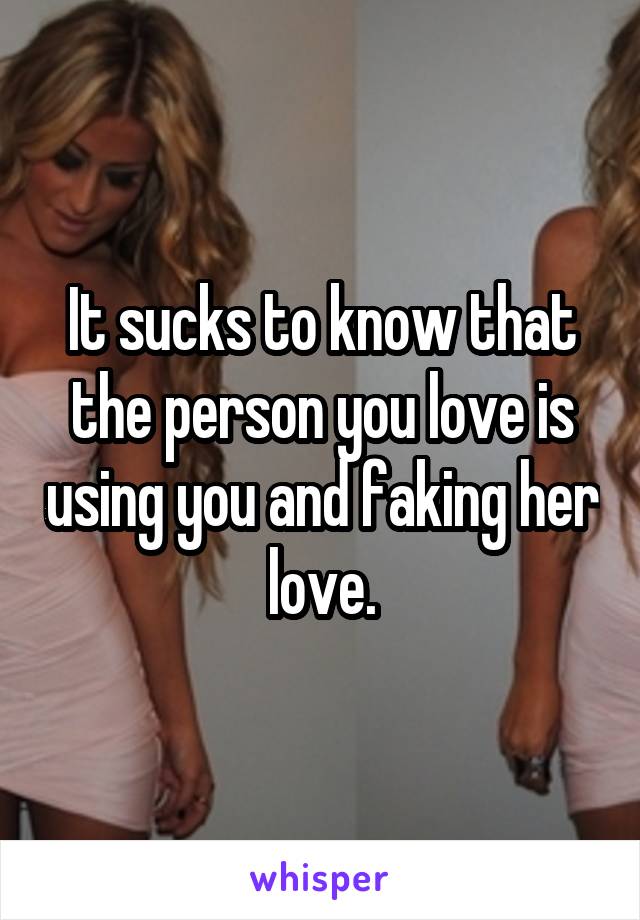It sucks to know that the person you love is using you and faking her love.