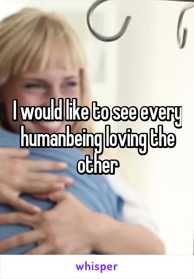 I would like to see every humanbeing loving the other