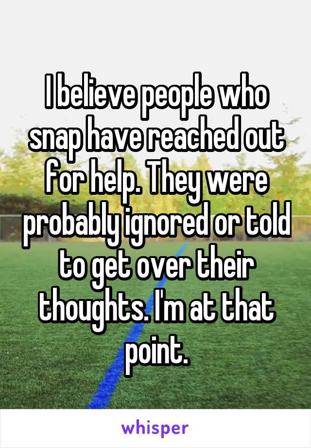 I believe people who snap have reached out for help. They were probably ignored or told to get over their thoughts. I'm at that point.