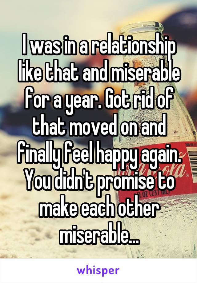 I was in a relationship like that and miserable for a year. Got rid of that moved on and finally feel happy again. You didn't promise to make each other miserable...