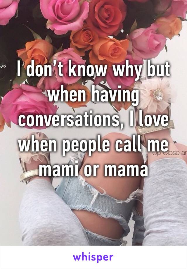 I don’t know why but when having conversations, I love when people call me mami or mama 