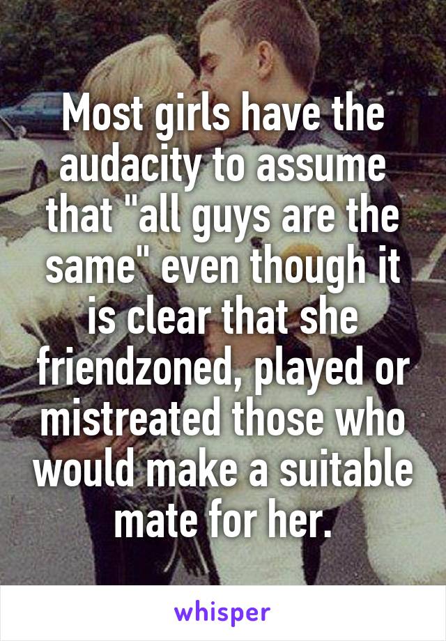 Most girls have the audacity to assume that "all guys are the same" even though it is clear that she friendzoned, played or mistreated those who would make a suitable mate for her.