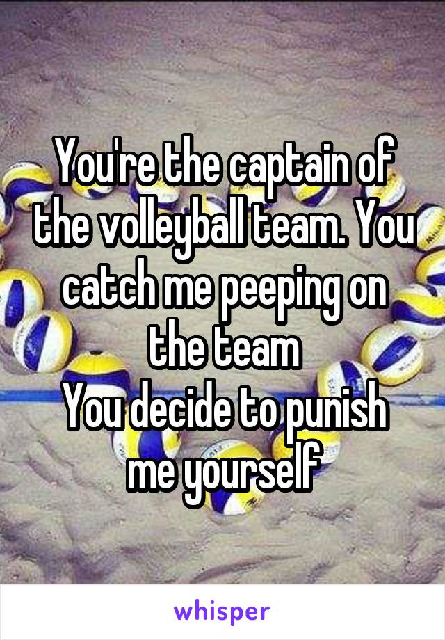 You're the captain of the volleyball team. You catch me peeping on the team
You decide to punish me yourself