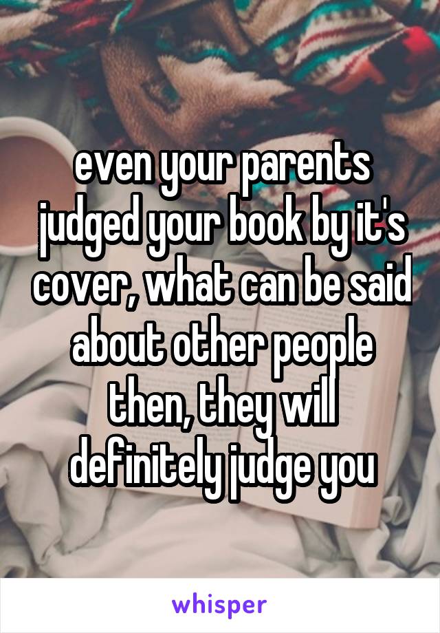 even your parents judged your book by it's cover, what can be said about other people then, they will definitely judge you