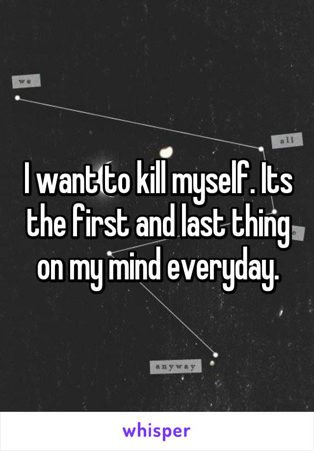 I want to kill myself. Its the first and last thing on my mind everyday.