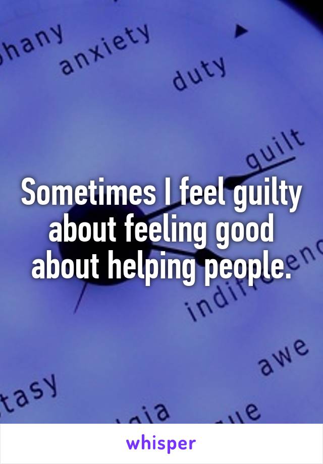 Sometimes I feel guilty about feeling good about helping people.