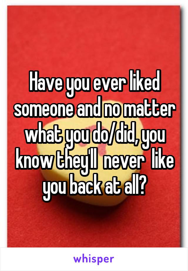 Have you ever liked someone and no matter what you do/did, you know they'll  never  like you back at all?