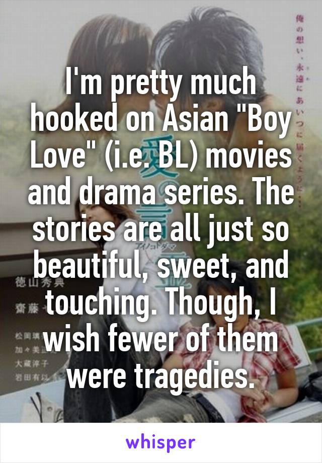 I'm pretty much hooked on Asian "Boy Love" (i.e. BL) movies and drama series. The stories are all just so beautiful, sweet, and touching. Though, I wish fewer of them were tragedies.