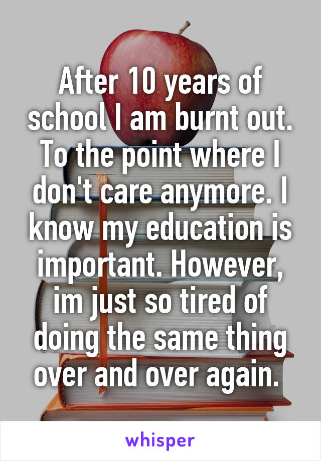 After 10 years of school I am burnt out. To the point where I don't care anymore. I know my education is important. However, im just so tired of doing the same thing over and over again. 