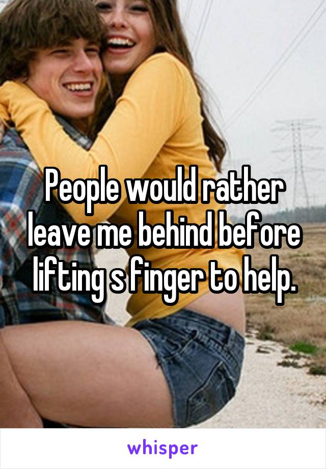 People would rather leave me behind before lifting s finger to help.
