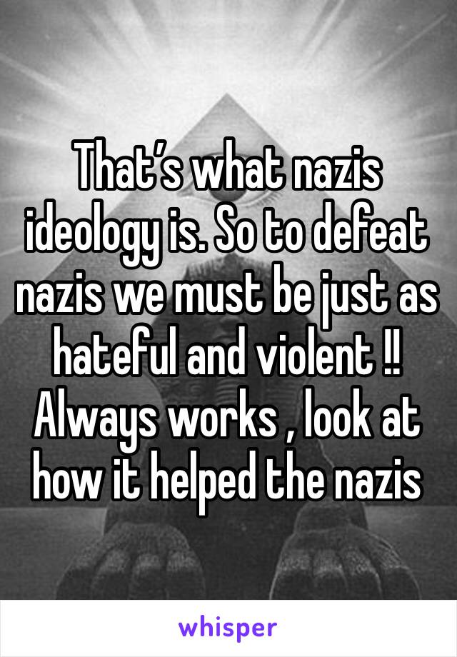 That’s what nazis ideology is. So to defeat nazis we must be just as hateful and violent !! Always works , look at how it helped the nazis 
