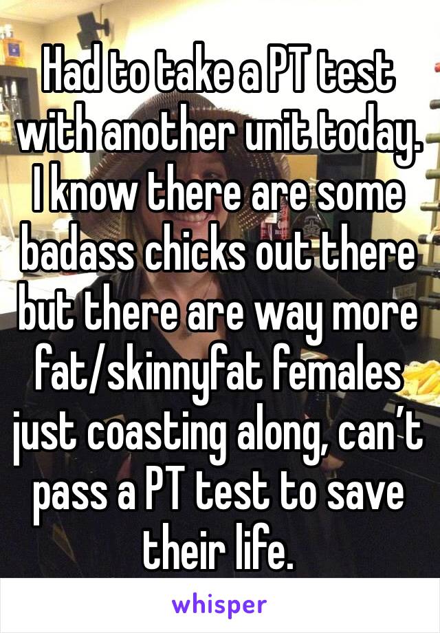 Had to take a PT test with another unit today. I know there are some badass chicks out there but there are way more fat/skinnyfat females just coasting along, can’t pass a PT test to save their life.