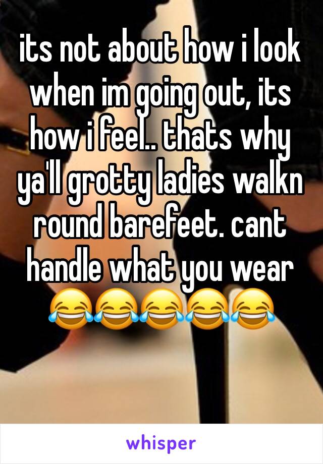 its not about how i look when im going out, its how i feel.. thats why ya'll grotty ladies walkn round barefeet. cant handle what you wear 
😂😂😂😂😂