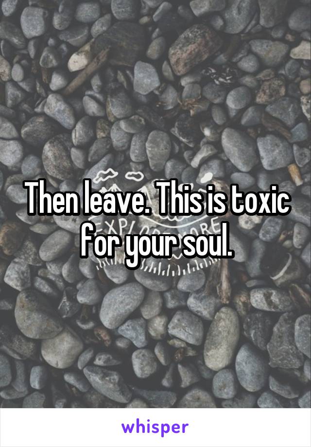 Then leave. This is toxic for your soul.