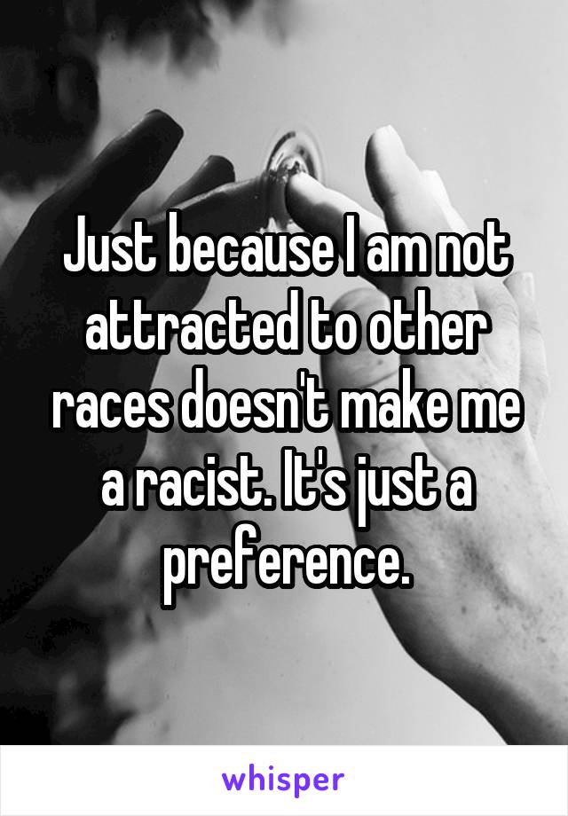 Just because I am not attracted to other races doesn't make me a racist. It's just a preference.