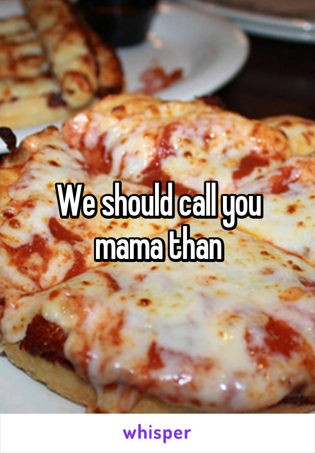We should call you mama than