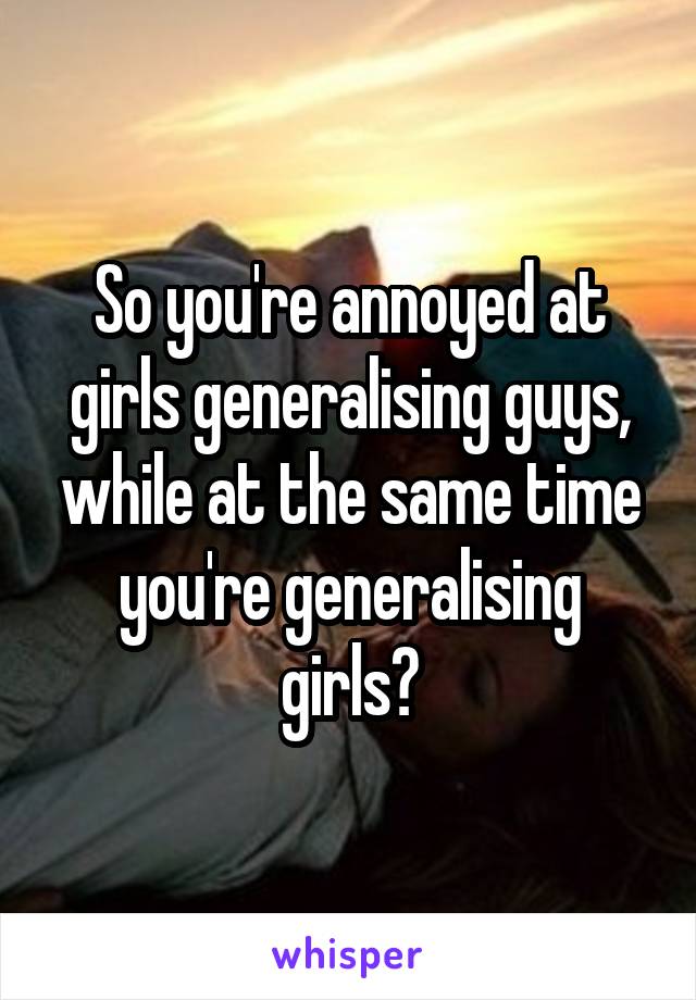 So you're annoyed at girls generalising guys, while at the same time you're generalising girls?