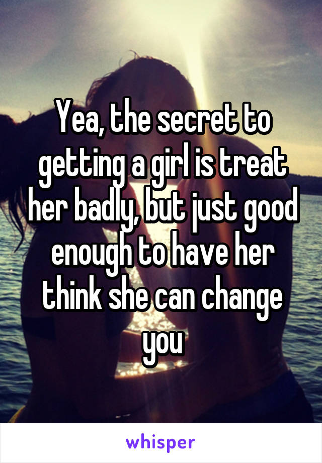 Yea, the secret to getting a girl is treat her badly, but just good enough to have her think she can change you