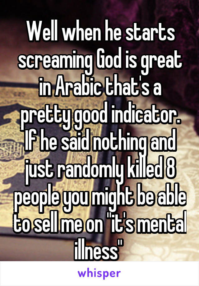 Well when he starts screaming God is great in Arabic that's a pretty good indicator. If he said nothing and just randomly killed 8 people you might be able to sell me on "it's mental illness" 