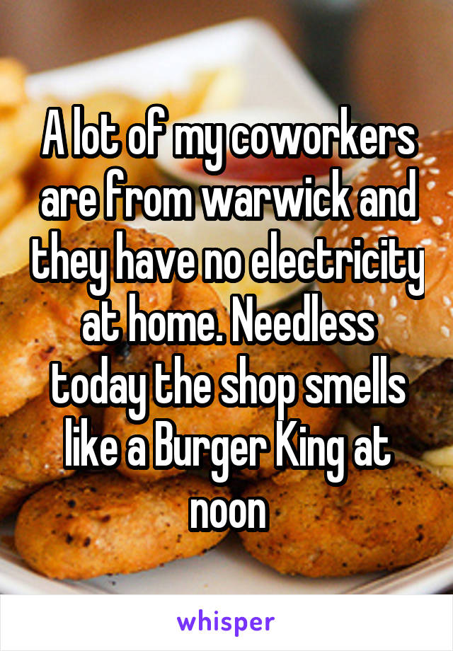 A lot of my coworkers are from warwick and they have no electricity at home. Needless today the shop smells like a Burger King at noon