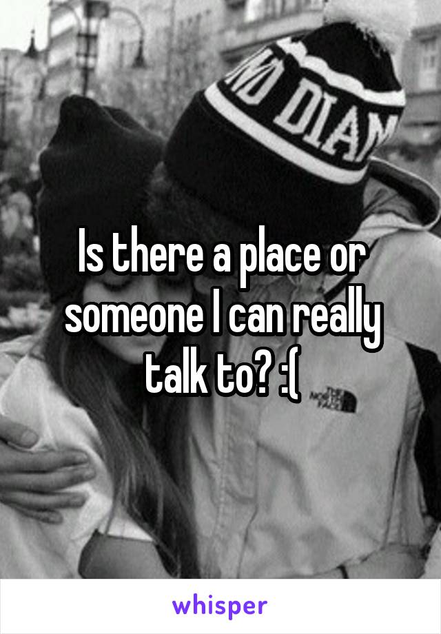 Is there a place or someone I can really talk to? :(