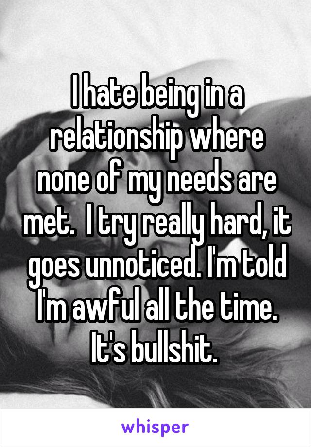 I hate being in a relationship where none of my needs are met.  I try really hard, it goes unnoticed. I'm told I'm awful all the time. It's bullshit. 