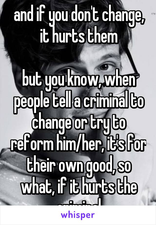 and if you don't change, it hurts them

but you know, when people tell a criminal to change or try to reform him/her, it's for their own good, so what, if it hurts the criminal