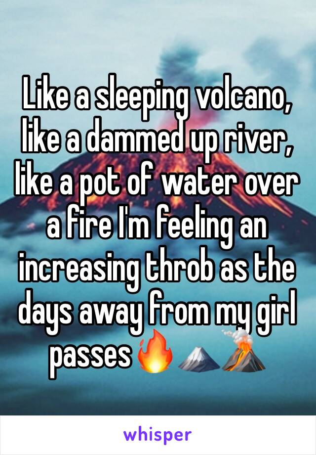 Like a sleeping volcano, like a dammed up river, like a pot of water over a fire I'm feeling an increasing throb as the days away from my girl passes🔥🗻🌋