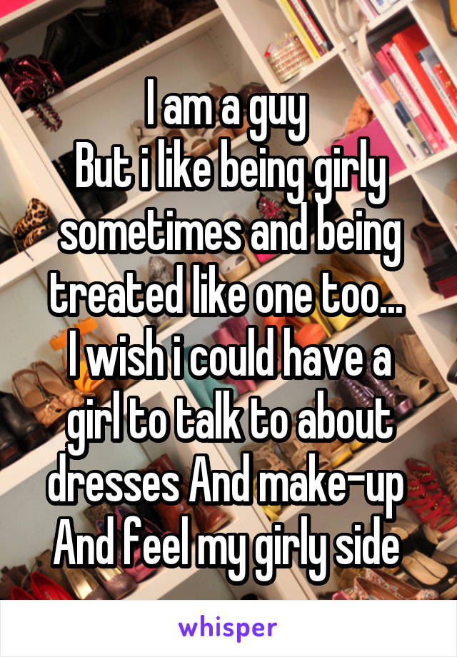 I am a guy 
But i like being girly sometimes and being treated like one too... 
I wish i could have a girl to talk to about dresses And make-up 
And feel my girly side 