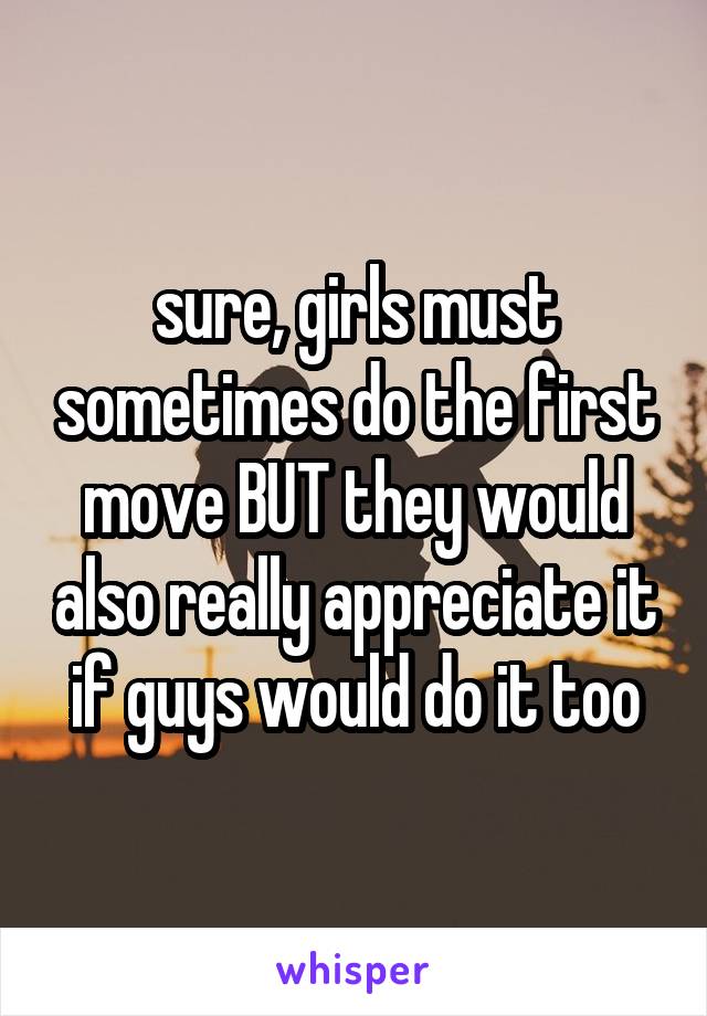 sure, girls must sometimes do the first move BUT they would also really appreciate it if guys would do it too