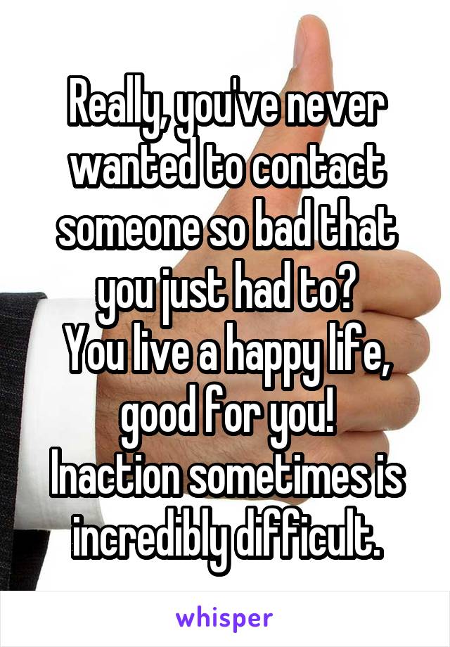 Really, you've never wanted to contact someone so bad that you just had to?
You live a happy life, good for you!
Inaction sometimes is incredibly difficult.