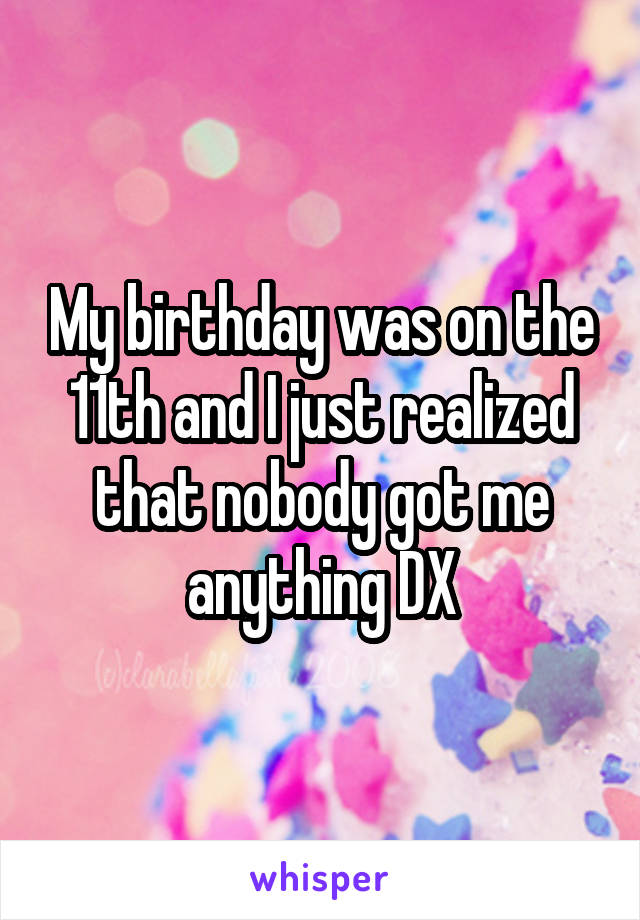 My birthday was on the 11th and I just realized that nobody got me anything DX
