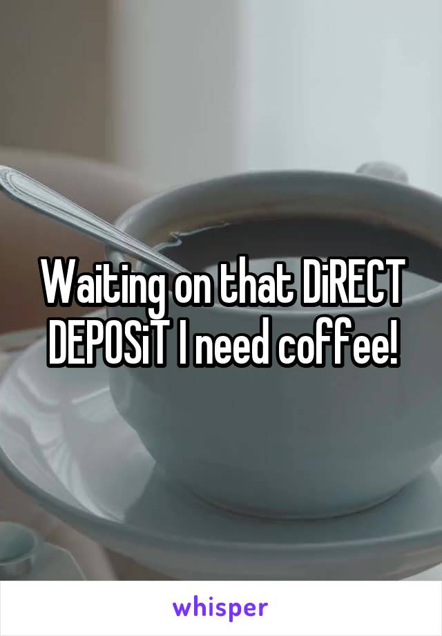 Waiting on that DiRECT DEPOSiT I need coffee!