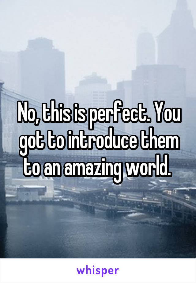 No, this is perfect. You got to introduce them to an amazing world. 