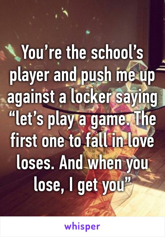 You’re the school’s player and push me up against a locker saying “let’s play a game. The first one to fall in love loses. And when you lose, I get you”