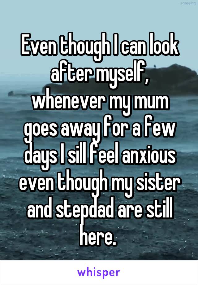 Even though I can look after myself, whenever my mum goes away for a few days I sill feel anxious even though my sister and stepdad are still here. 