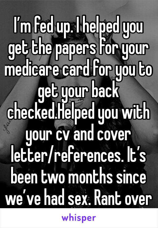 I’m fed up. I helped you get the papers for your medicare card for you to get your back checked.Helped you with your cv and cover letter/references. It’s been two months since we’ve had sex. Rant over