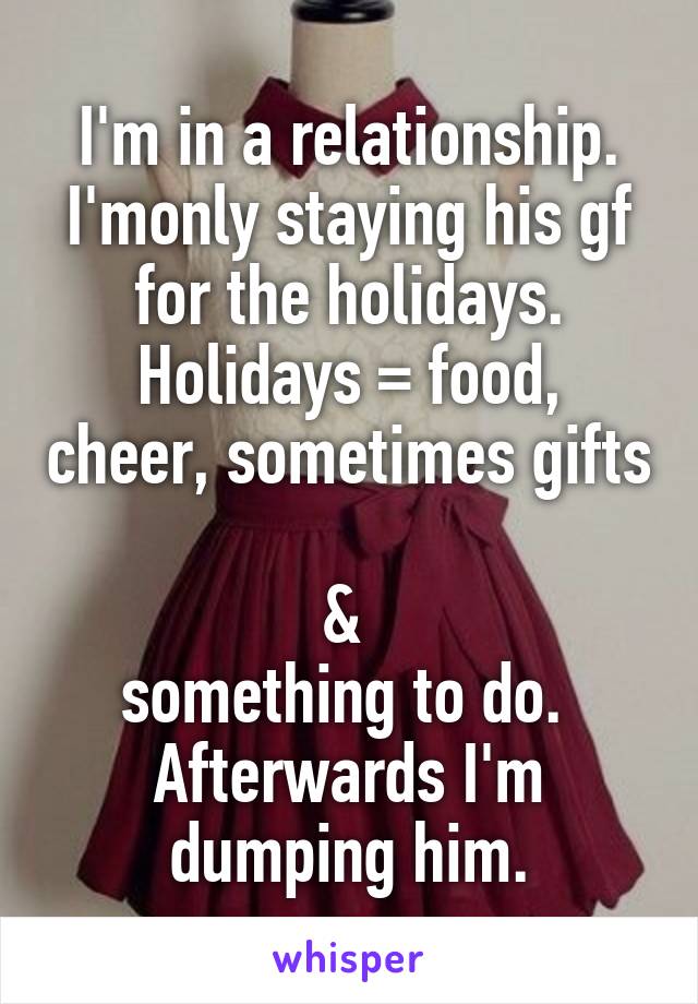 I'm in a relationship.
I'monly staying his gf for the holidays.
Holidays = food, cheer, sometimes gifts 
& 
something to do. 
Afterwards I'm dumping him.