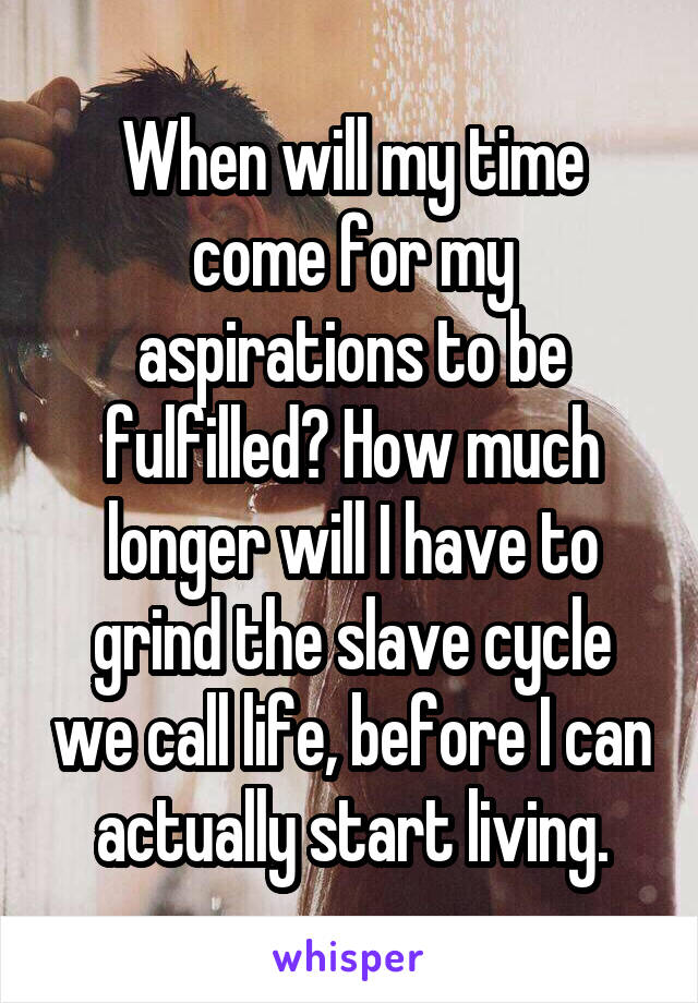 When will my time come for my aspirations to be fulfilled? How much longer will I have to grind the slave cycle we call life, before I can actually start living.