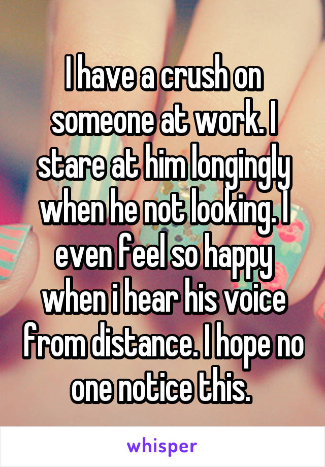 I have a crush on someone at work. I stare at him longingly when he not looking. I even feel so happy when i hear his voice from distance. I hope no one notice this. 